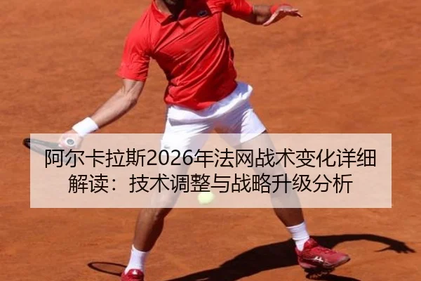 阿尔卡拉斯2026年法网战术变化详细解读：技术调整与战略升级分析