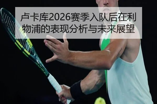 卢卡库2026赛季入队后在利物浦的表现分析与未来展望